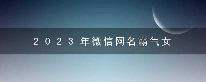 2023年微信网名霸气女 2023最新女生微信网名霸气冷酷